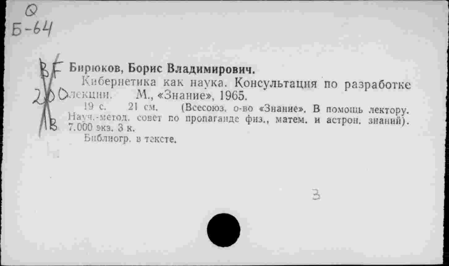 ﻿б?
Б~<>4
к С Бирюков, Борис Владимирович.
Т/' Кибернетика как наука. Консультация по разработке ^ЛрОлекции. М., «Знание», 1965.
19 с. 21 см. (Всесоюз. о-во «Знание». В помощь лектору. Ль Науч.-метод, совет по пропаганде физ., матем. и астрон. знаний) /1	7.000 экз. 3 к.
Бпблиогр. в тексте.